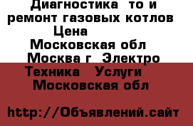 Диагностика, то и ремонт газовых котлов › Цена ­ 1 000 - Московская обл., Москва г. Электро-Техника » Услуги   . Московская обл.